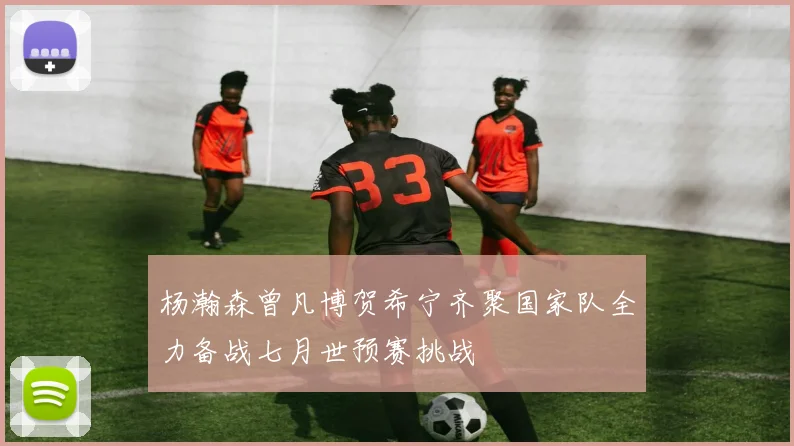 杨瀚森曾凡博贺希宁齐聚国家队全力备战七月世预赛挑战