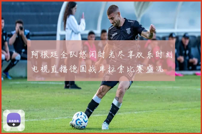 阿根廷全队悠闲时光尽享欢乐时刻电视直播德国战库拉索比赛盛况