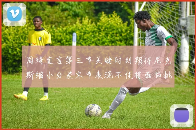 周琦直言第三节关键时刻期待尼克斯缩小分差末节表现不佳将面临挑战