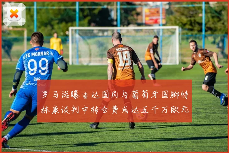 罗马诺曝吉达国民与葡萄牙国脚特林康谈判中转会费或达五千万欧元