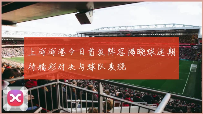 上海海港今日首发阵容揭晓球迷期待精彩对决与球队表现