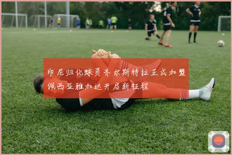 印尼归化球员齐尔斯特拉正式加盟佩西亚雅加达开启新征程