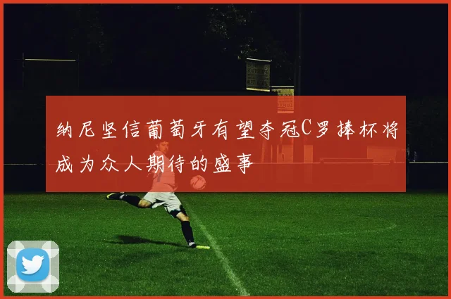 纳尼坚信葡萄牙有望夺冠C罗捧杯将成为众人期待的盛事