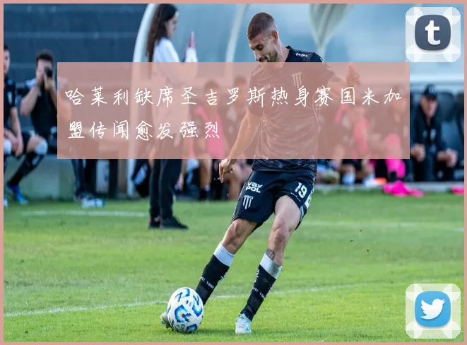 哈莱利缺席圣吉罗斯热身赛国米加盟传闻愈发强烈