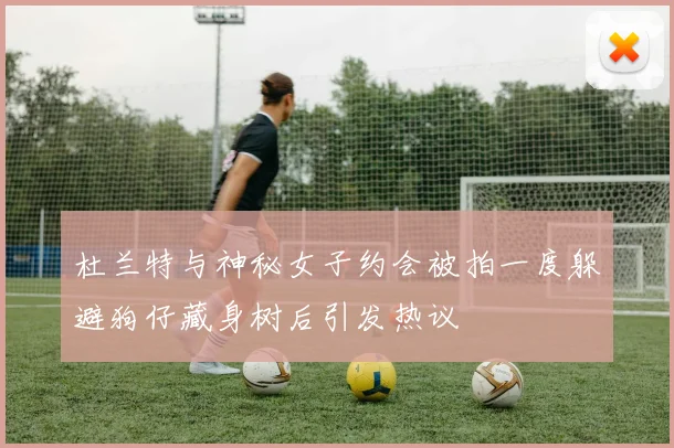 杜兰特与神秘女子约会被拍一度躲避狗仔藏身树后引发热议