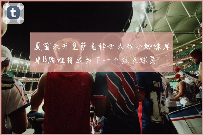 夏窗未开皇萨竞转会大戏小蜘蛛库库B席谁将成为下一个焦点球员