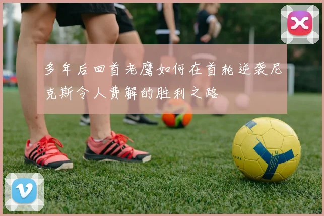 多年后回首老鹰如何在首轮逆袭尼克斯令人费解的胜利之路