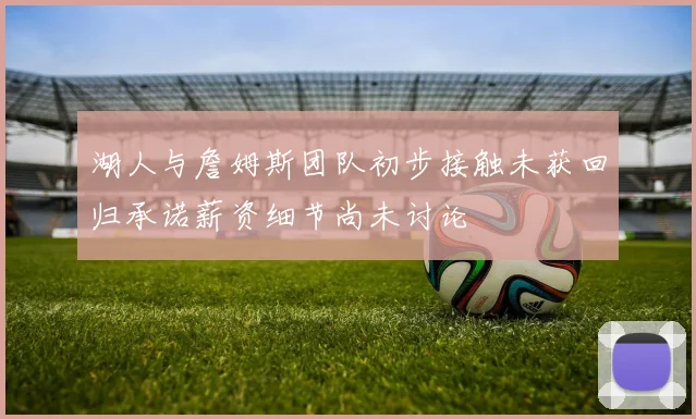 湖人与詹姆斯团队初步接触未获回归承诺薪资细节尚未讨论