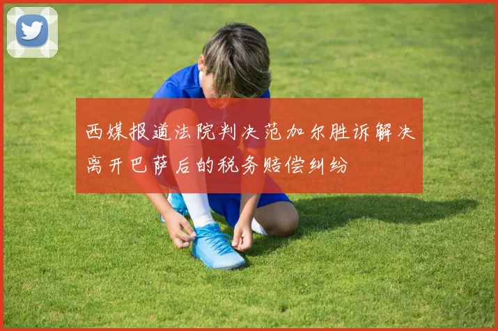 西媒报道法院判决范加尔胜诉解决离开巴萨后的税务赔偿纠纷