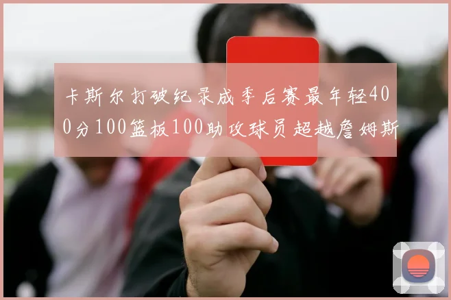 卡斯尔打破纪录成季后赛最年轻400分100篮板100助攻球员超越詹姆斯荣耀时刻