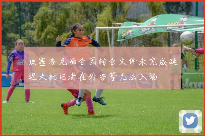 坎塞洛见面会因转会文件未完成延迟大批记者在外苦等无法入场