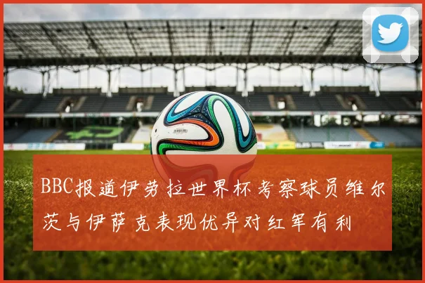 BBC报道伊劳拉世界杯考察球员维尔茨与伊萨克表现优异对红军有利