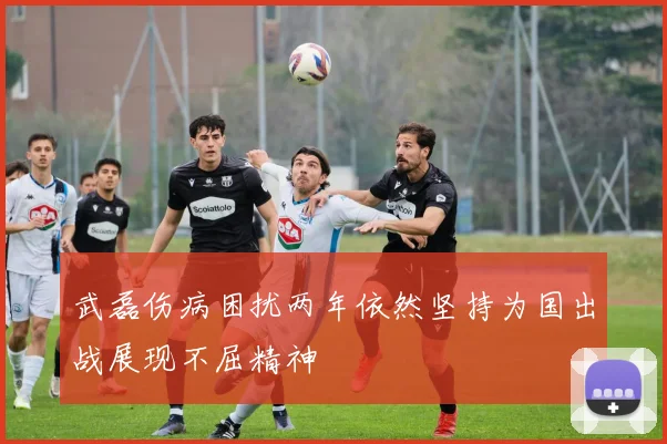 武磊伤病困扰两年依然坚持为国出战展现不屈精神