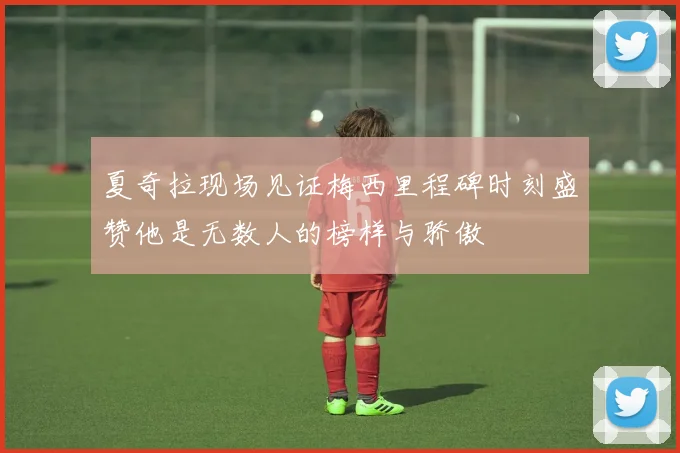 夏奇拉现场见证梅西里程碑时刻盛赞他是无数人的榜样与骄傲