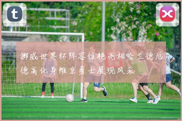挪威世界杯阵容惊艳亮相哈兰德厄德高化身维京勇士展现风采