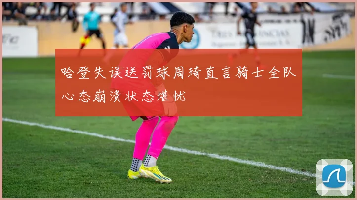 哈登失误送罚球周琦直言骑士全队心态崩溃状态堪忧