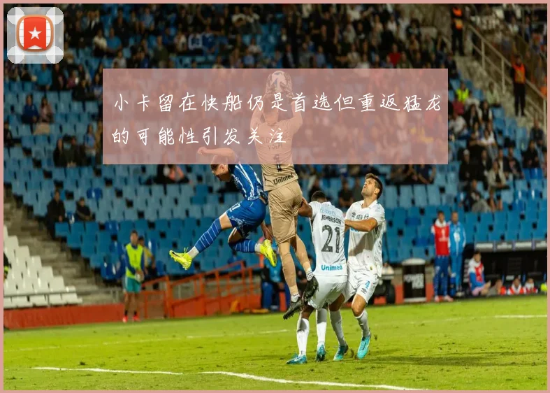 小卡留在快船仍是首选但重返猛龙的可能性引发关注