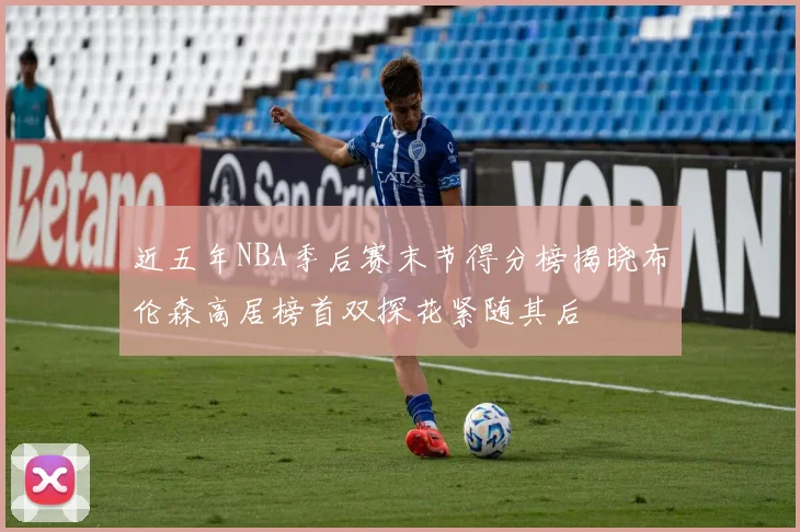 近五年NBA季后赛末节得分榜揭晓布伦森高居榜首双探花紧随其后