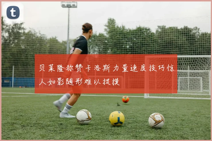 贝莱隆称赞卡洛斯力量速度技巧惊人如影随形难以捉摸