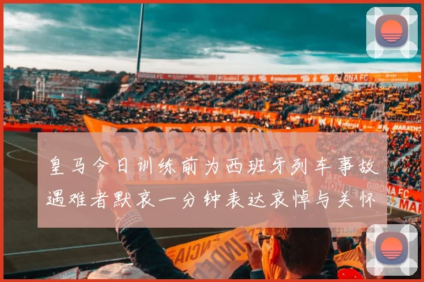 皇马今日训练前为西班牙列车事故遇难者默哀一分钟表达哀悼与关怀