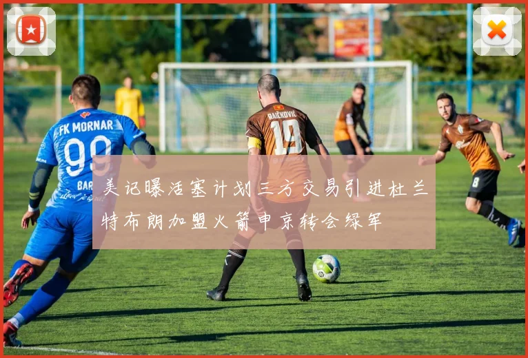美记曝活塞计划三方交易引进杜兰特布朗加盟火箭申京转会绿军