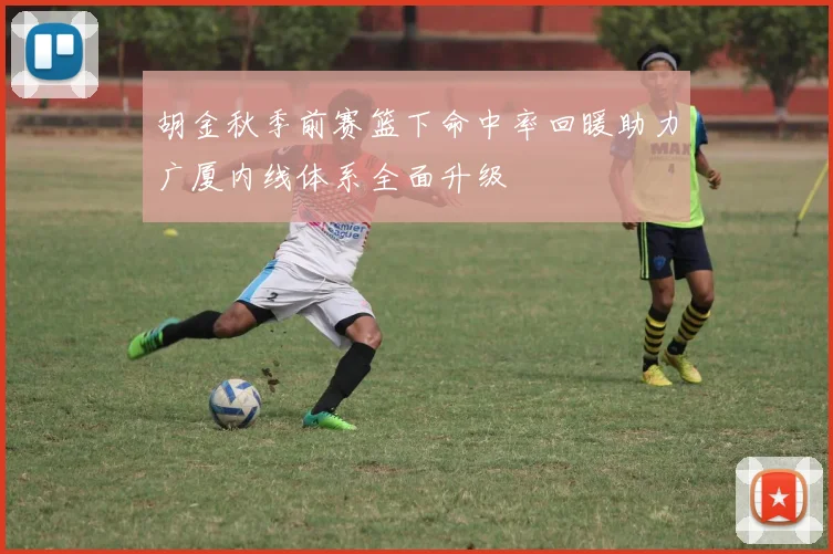 胡金秋季前赛篮下命中率回暖助力广厦内线体系全面升级