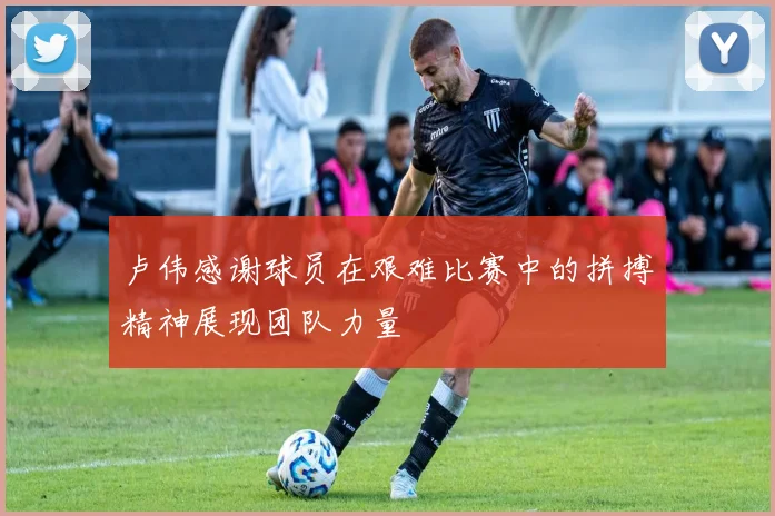 卢伟感谢球员在艰难比赛中的拼搏精神展现团队力量