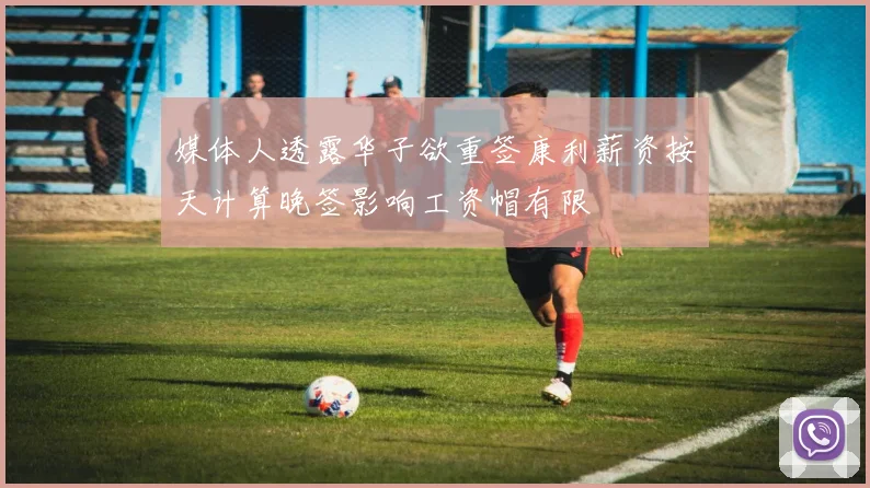 媒体人透露华子欲重签康利薪资按天计算晚签影响工资帽有限